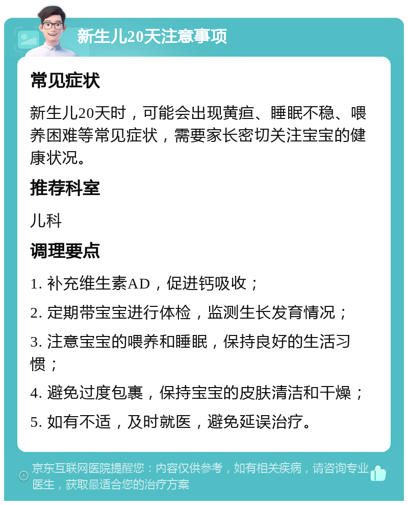 新生儿20天注意事项 常见症状 新生儿20天时，可能会出现黄疸、睡眠不稳、喂养困难等常见症状，需要家长密切关注宝宝的健康状况。 推荐科室 儿科 调理要点 1. 补充维生素AD，促进钙吸收； 2. 定期带宝宝进行体检，监测生长发育情况； 3. 注意宝宝的喂养和睡眠，保持良好的生活习惯； 4. 避免过度包裹，保持宝宝的皮肤清洁和干燥； 5. 如有不适，及时就医，避免延误治疗。