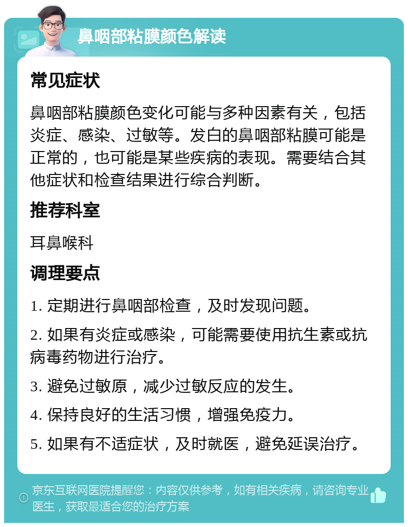 鼻咽部粘膜颜色解读 常见症状 鼻咽部粘膜颜色变化可能与多种因素有关，包括炎症、感染、过敏等。发白的鼻咽部粘膜可能是正常的，也可能是某些疾病的表现。需要结合其他症状和检查结果进行综合判断。 推荐科室 耳鼻喉科 调理要点 1. 定期进行鼻咽部检查，及时发现问题。 2. 如果有炎症或感染，可能需要使用抗生素或抗病毒药物进行治疗。 3. 避免过敏原，减少过敏反应的发生。 4. 保持良好的生活习惯，增强免疫力。 5. 如果有不适症状，及时就医，避免延误治疗。