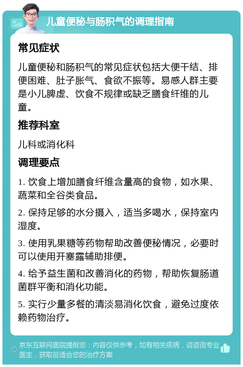 儿童便秘与肠积气的调理指南 常见症状 儿童便秘和肠积气的常见症状包括大便干结、排便困难、肚子胀气、食欲不振等。易感人群主要是小儿脾虚、饮食不规律或缺乏膳食纤维的儿童。 推荐科室 儿科或消化科 调理要点 1. 饮食上增加膳食纤维含量高的食物，如水果、蔬菜和全谷类食品。 2. 保持足够的水分摄入，适当多喝水，保持室内湿度。 3. 使用乳果糖等药物帮助改善便秘情况，必要时可以使用开塞露辅助排便。 4. 给予益生菌和改善消化的药物，帮助恢复肠道菌群平衡和消化功能。 5. 实行少量多餐的清淡易消化饮食，避免过度依赖药物治疗。