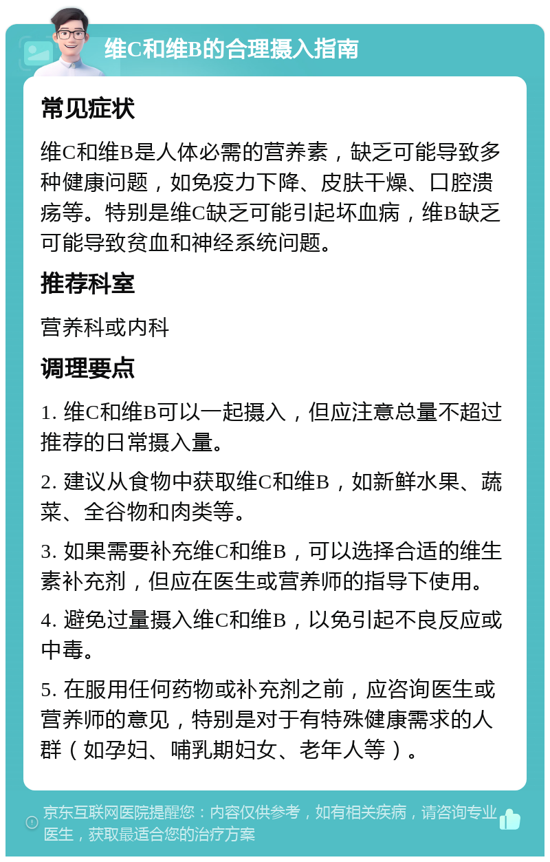 维C和维B的合理摄入指南 常见症状 维C和维B是人体必需的营养素，缺乏可能导致多种健康问题，如免疫力下降、皮肤干燥、口腔溃疡等。特别是维C缺乏可能引起坏血病，维B缺乏可能导致贫血和神经系统问题。 推荐科室 营养科或内科 调理要点 1. 维C和维B可以一起摄入，但应注意总量不超过推荐的日常摄入量。 2. 建议从食物中获取维C和维B，如新鲜水果、蔬菜、全谷物和肉类等。 3. 如果需要补充维C和维B，可以选择合适的维生素补充剂，但应在医生或营养师的指导下使用。 4. 避免过量摄入维C和维B，以免引起不良反应或中毒。 5. 在服用任何药物或补充剂之前，应咨询医生或营养师的意见，特别是对于有特殊健康需求的人群（如孕妇、哺乳期妇女、老年人等）。