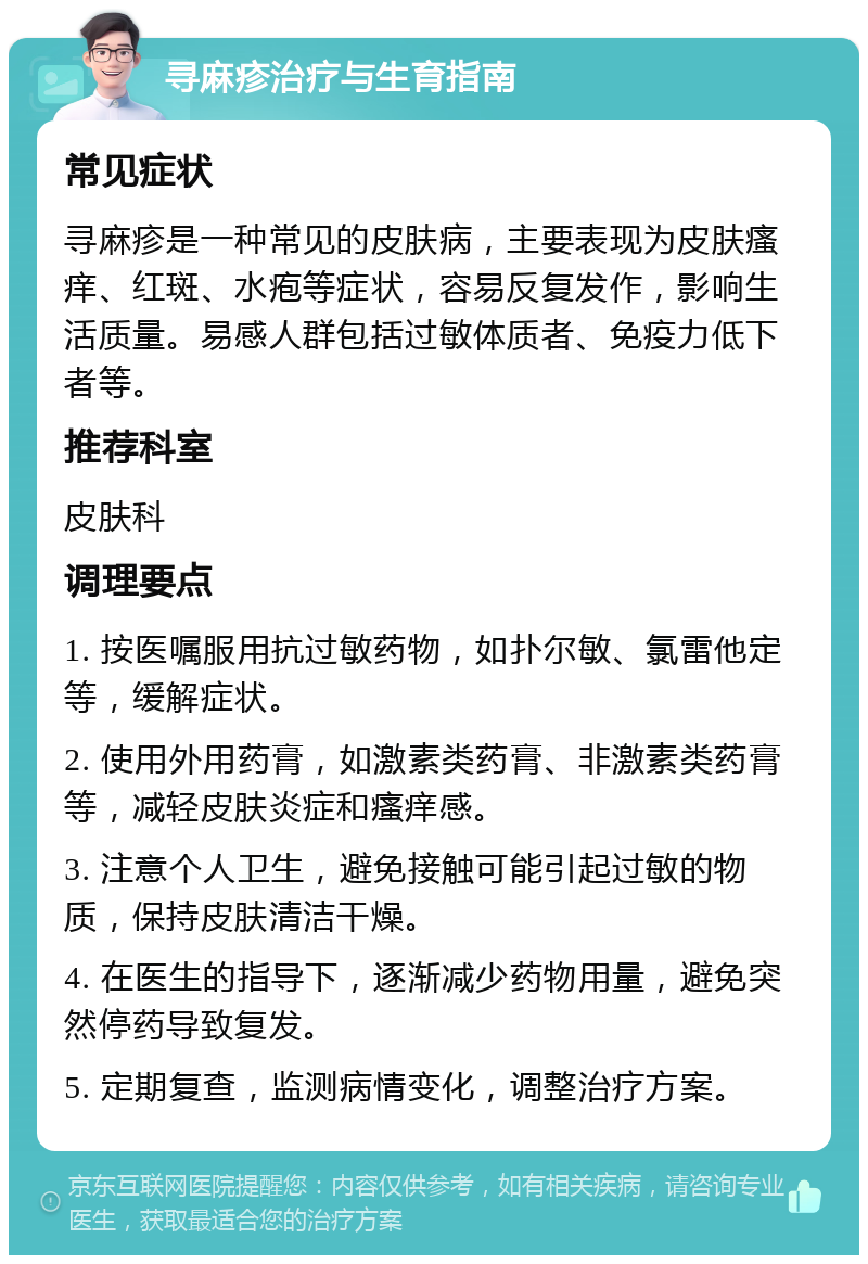 寻麻疹治疗与生育指南 常见症状 寻麻疹是一种常见的皮肤病，主要表现为皮肤瘙痒、红斑、水疱等症状，容易反复发作，影响生活质量。易感人群包括过敏体质者、免疫力低下者等。 推荐科室 皮肤科 调理要点 1. 按医嘱服用抗过敏药物，如扑尔敏、氯雷他定等，缓解症状。 2. 使用外用药膏，如激素类药膏、非激素类药膏等，减轻皮肤炎症和瘙痒感。 3. 注意个人卫生，避免接触可能引起过敏的物质，保持皮肤清洁干燥。 4. 在医生的指导下，逐渐减少药物用量，避免突然停药导致复发。 5. 定期复查，监测病情变化，调整治疗方案。