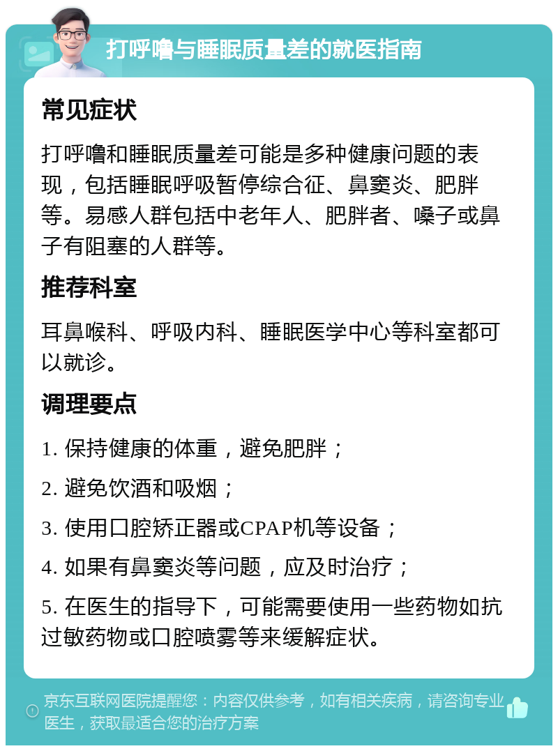 打呼噜与睡眠质量差的就医指南 常见症状 打呼噜和睡眠质量差可能是多种健康问题的表现，包括睡眠呼吸暂停综合征、鼻窦炎、肥胖等。易感人群包括中老年人、肥胖者、嗓子或鼻子有阻塞的人群等。 推荐科室 耳鼻喉科、呼吸内科、睡眠医学中心等科室都可以就诊。 调理要点 1. 保持健康的体重，避免肥胖； 2. 避免饮酒和吸烟； 3. 使用口腔矫正器或CPAP机等设备； 4. 如果有鼻窦炎等问题，应及时治疗； 5. 在医生的指导下，可能需要使用一些药物如抗过敏药物或口腔喷雾等来缓解症状。