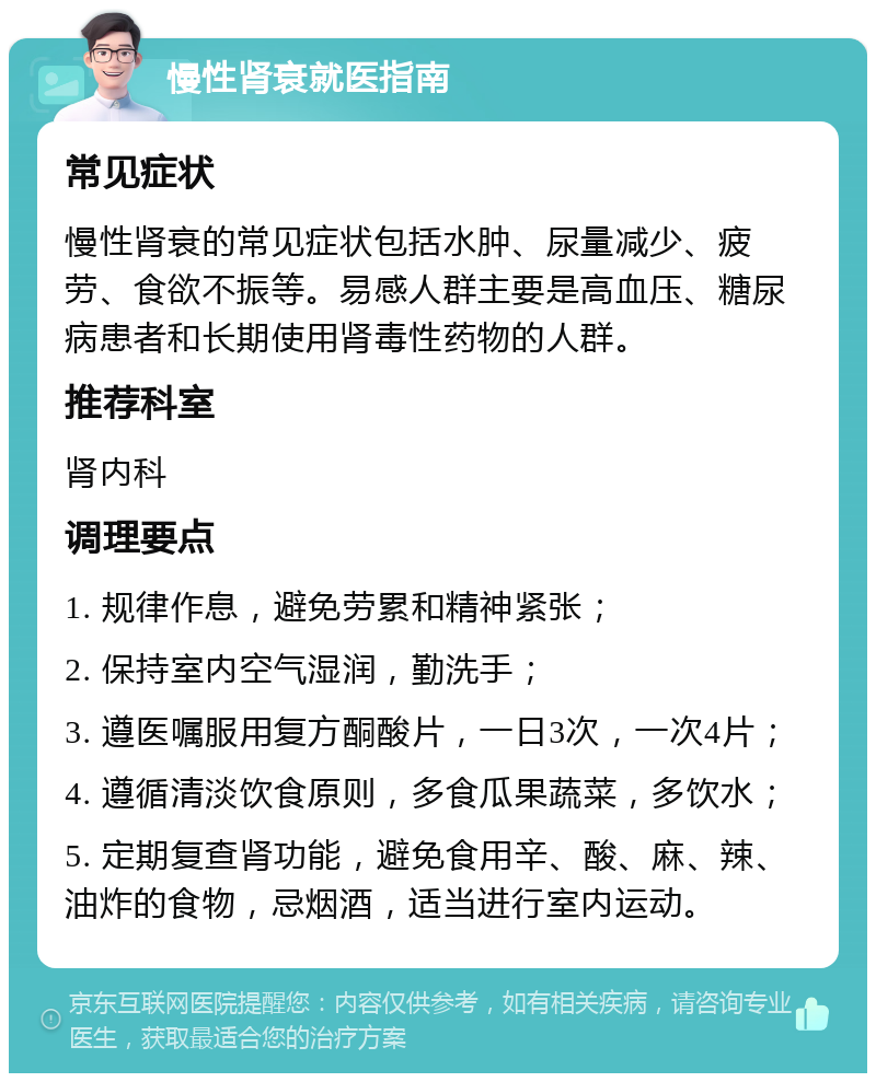 慢性肾衰就医指南 常见症状 慢性肾衰的常见症状包括水肿、尿量减少、疲劳、食欲不振等。易感人群主要是高血压、糖尿病患者和长期使用肾毒性药物的人群。 推荐科室 肾内科 调理要点 1. 规律作息，避免劳累和精神紧张； 2. 保持室内空气湿润，勤洗手； 3. 遵医嘱服用复方酮酸片，一日3次，一次4片； 4. 遵循清淡饮食原则，多食瓜果蔬菜，多饮水； 5. 定期复查肾功能，避免食用辛、酸、麻、辣、油炸的食物，忌烟酒，适当进行室内运动。