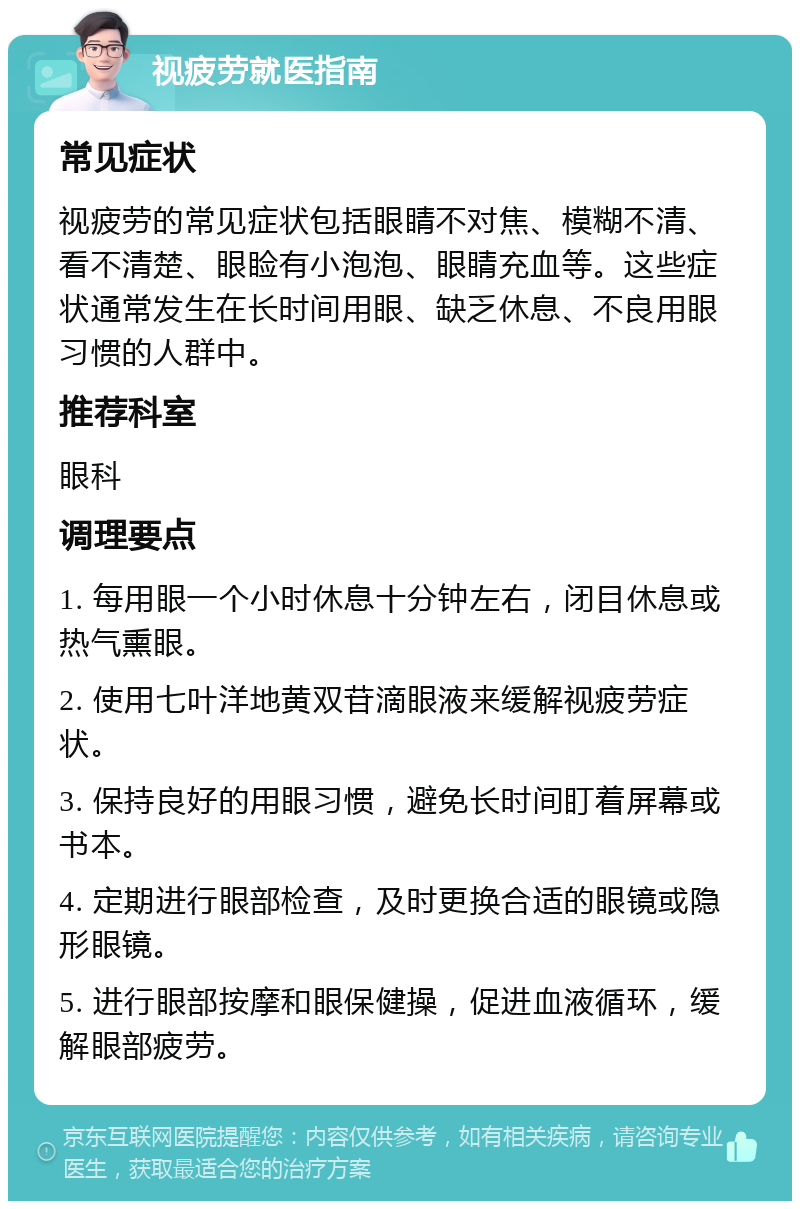 视疲劳就医指南 常见症状 视疲劳的常见症状包括眼睛不对焦、模糊不清、看不清楚、眼睑有小泡泡、眼睛充血等。这些症状通常发生在长时间用眼、缺乏休息、不良用眼习惯的人群中。 推荐科室 眼科 调理要点 1. 每用眼一个小时休息十分钟左右，闭目休息或热气熏眼。 2. 使用七叶洋地黄双苷滴眼液来缓解视疲劳症状。 3. 保持良好的用眼习惯，避免长时间盯着屏幕或书本。 4. 定期进行眼部检查，及时更换合适的眼镜或隐形眼镜。 5. 进行眼部按摩和眼保健操，促进血液循环，缓解眼部疲劳。