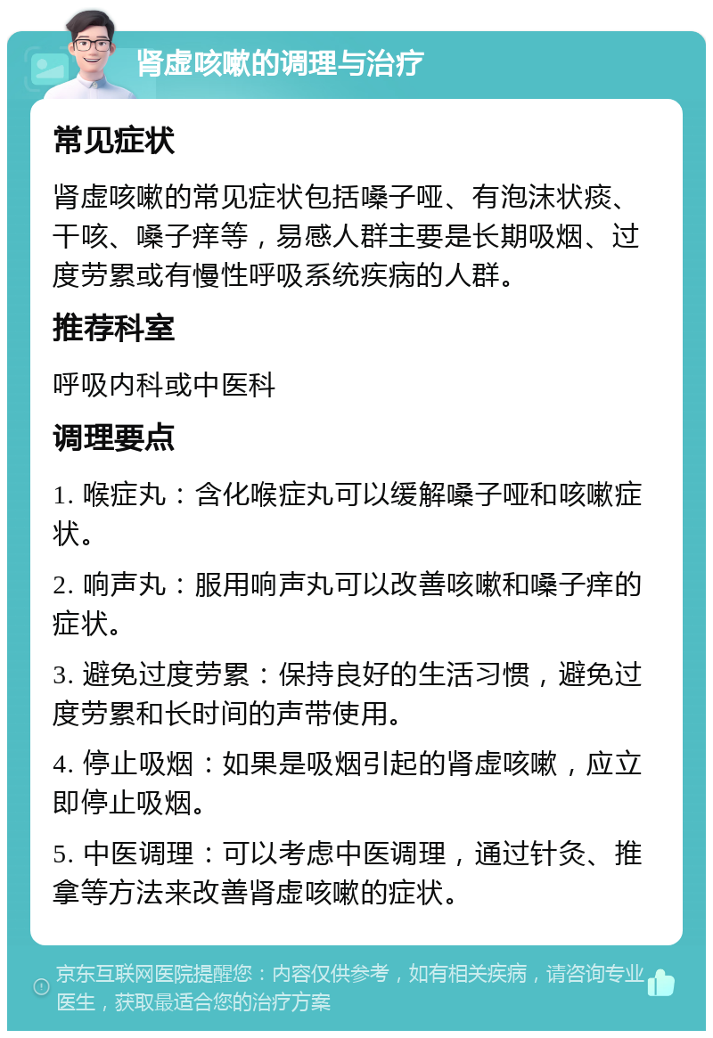 肾虚咳嗽的调理与治疗 常见症状 肾虚咳嗽的常见症状包括嗓子哑、有泡沫状痰、干咳、嗓子痒等，易感人群主要是长期吸烟、过度劳累或有慢性呼吸系统疾病的人群。 推荐科室 呼吸内科或中医科 调理要点 1. 喉症丸：含化喉症丸可以缓解嗓子哑和咳嗽症状。 2. 响声丸：服用响声丸可以改善咳嗽和嗓子痒的症状。 3. 避免过度劳累：保持良好的生活习惯，避免过度劳累和长时间的声带使用。 4. 停止吸烟：如果是吸烟引起的肾虚咳嗽，应立即停止吸烟。 5. 中医调理：可以考虑中医调理，通过针灸、推拿等方法来改善肾虚咳嗽的症状。