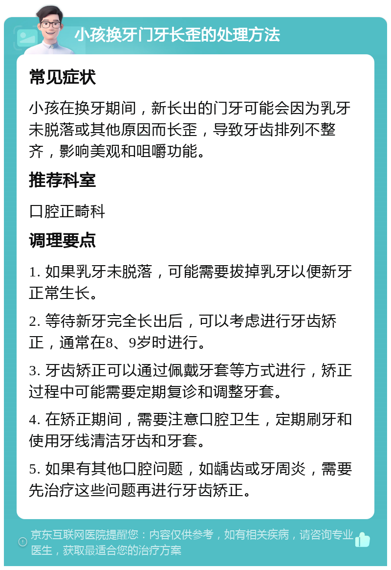 小孩换牙门牙长歪的处理方法 常见症状 小孩在换牙期间，新长出的门牙可能会因为乳牙未脱落或其他原因而长歪，导致牙齿排列不整齐，影响美观和咀嚼功能。 推荐科室 口腔正畸科 调理要点 1. 如果乳牙未脱落，可能需要拔掉乳牙以便新牙正常生长。 2. 等待新牙完全长出后，可以考虑进行牙齿矫正，通常在8、9岁时进行。 3. 牙齿矫正可以通过佩戴牙套等方式进行，矫正过程中可能需要定期复诊和调整牙套。 4. 在矫正期间，需要注意口腔卫生，定期刷牙和使用牙线清洁牙齿和牙套。 5. 如果有其他口腔问题，如龋齿或牙周炎，需要先治疗这些问题再进行牙齿矫正。