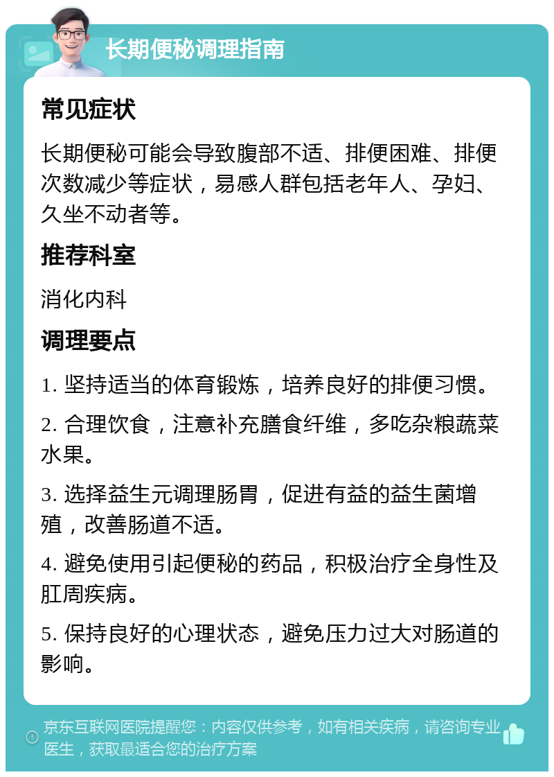 长期便秘调理指南 常见症状 长期便秘可能会导致腹部不适、排便困难、排便次数减少等症状，易感人群包括老年人、孕妇、久坐不动者等。 推荐科室 消化内科 调理要点 1. 坚持适当的体育锻炼，培养良好的排便习惯。 2. 合理饮食，注意补充膳食纤维，多吃杂粮蔬菜水果。 3. 选择益生元调理肠胃，促进有益的益生菌增殖，改善肠道不适。 4. 避免使用引起便秘的药品，积极治疗全身性及肛周疾病。 5. 保持良好的心理状态，避免压力过大对肠道的影响。