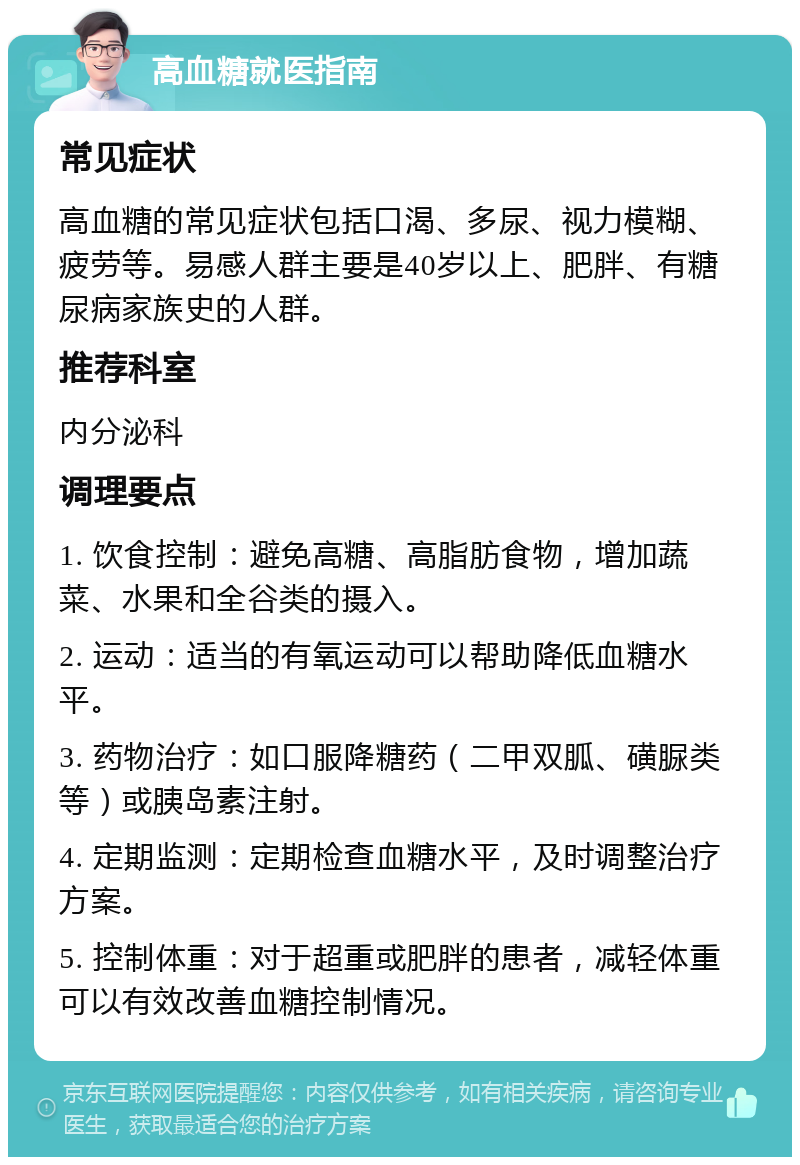 高血糖就医指南 常见症状 高血糖的常见症状包括口渴、多尿、视力模糊、疲劳等。易感人群主要是40岁以上、肥胖、有糖尿病家族史的人群。 推荐科室 内分泌科 调理要点 1. 饮食控制：避免高糖、高脂肪食物，增加蔬菜、水果和全谷类的摄入。 2. 运动：适当的有氧运动可以帮助降低血糖水平。 3. 药物治疗：如口服降糖药（二甲双胍、磺脲类等）或胰岛素注射。 4. 定期监测：定期检查血糖水平，及时调整治疗方案。 5. 控制体重：对于超重或肥胖的患者，减轻体重可以有效改善血糖控制情况。