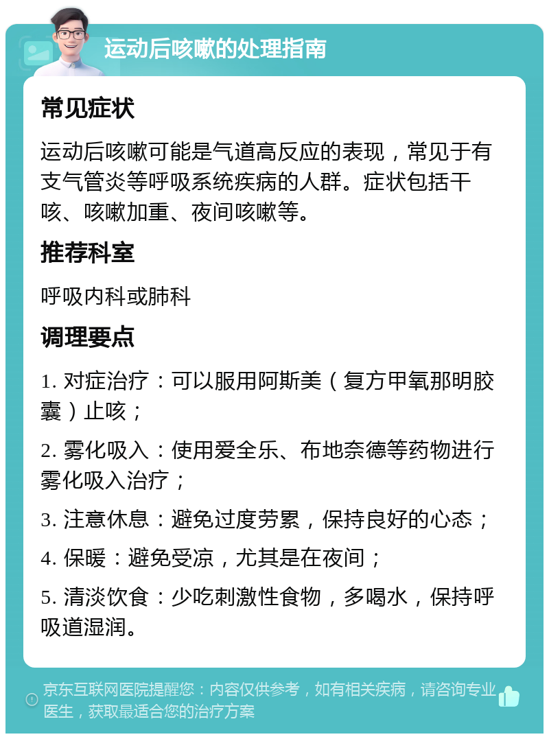 运动后咳嗽的处理指南 常见症状 运动后咳嗽可能是气道高反应的表现，常见于有支气管炎等呼吸系统疾病的人群。症状包括干咳、咳嗽加重、夜间咳嗽等。 推荐科室 呼吸内科或肺科 调理要点 1. 对症治疗：可以服用阿斯美（复方甲氧那明胶囊）止咳； 2. 雾化吸入：使用爱全乐、布地奈德等药物进行雾化吸入治疗； 3. 注意休息：避免过度劳累，保持良好的心态； 4. 保暖：避免受凉，尤其是在夜间； 5. 清淡饮食：少吃刺激性食物，多喝水，保持呼吸道湿润。