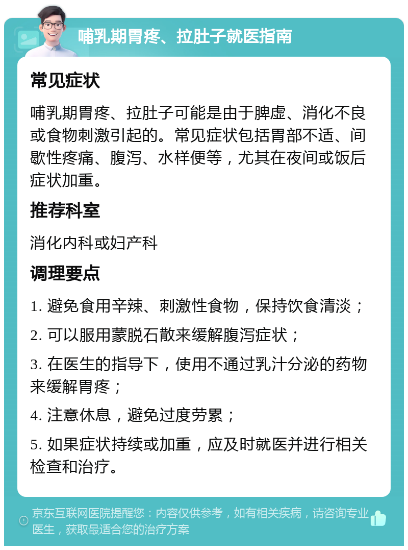 哺乳期胃疼、拉肚子就医指南 常见症状 哺乳期胃疼、拉肚子可能是由于脾虚、消化不良或食物刺激引起的。常见症状包括胃部不适、间歇性疼痛、腹泻、水样便等，尤其在夜间或饭后症状加重。 推荐科室 消化内科或妇产科 调理要点 1. 避免食用辛辣、刺激性食物，保持饮食清淡； 2. 可以服用蒙脱石散来缓解腹泻症状； 3. 在医生的指导下，使用不通过乳汁分泌的药物来缓解胃疼； 4. 注意休息，避免过度劳累； 5. 如果症状持续或加重，应及时就医并进行相关检查和治疗。