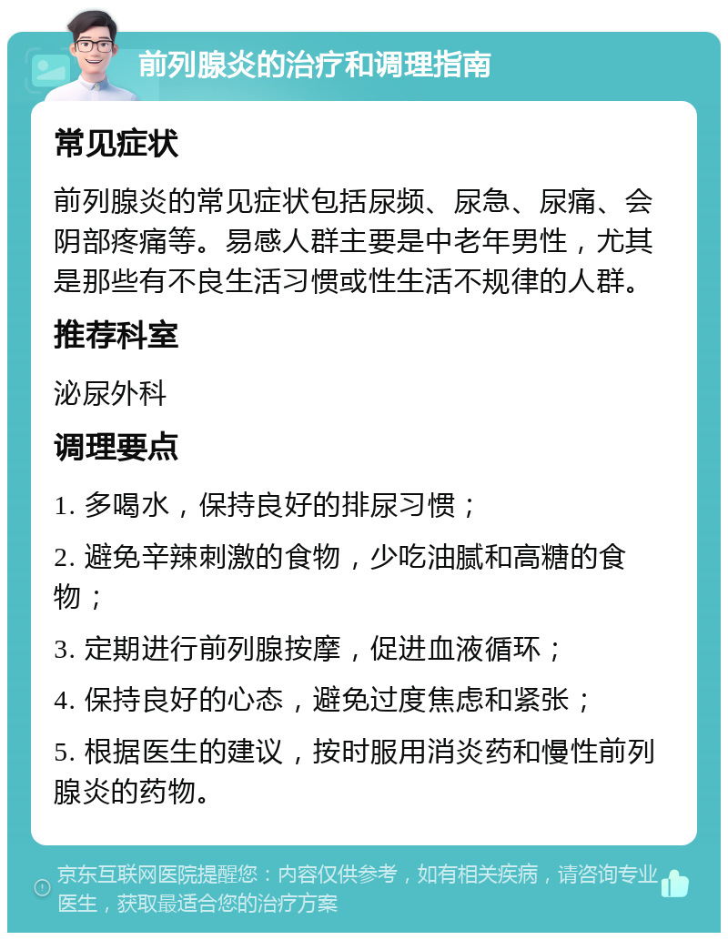 前列腺炎的治疗和调理指南 常见症状 前列腺炎的常见症状包括尿频、尿急、尿痛、会阴部疼痛等。易感人群主要是中老年男性，尤其是那些有不良生活习惯或性生活不规律的人群。 推荐科室 泌尿外科 调理要点 1. 多喝水，保持良好的排尿习惯； 2. 避免辛辣刺激的食物，少吃油腻和高糖的食物； 3. 定期进行前列腺按摩，促进血液循环； 4. 保持良好的心态，避免过度焦虑和紧张； 5. 根据医生的建议，按时服用消炎药和慢性前列腺炎的药物。