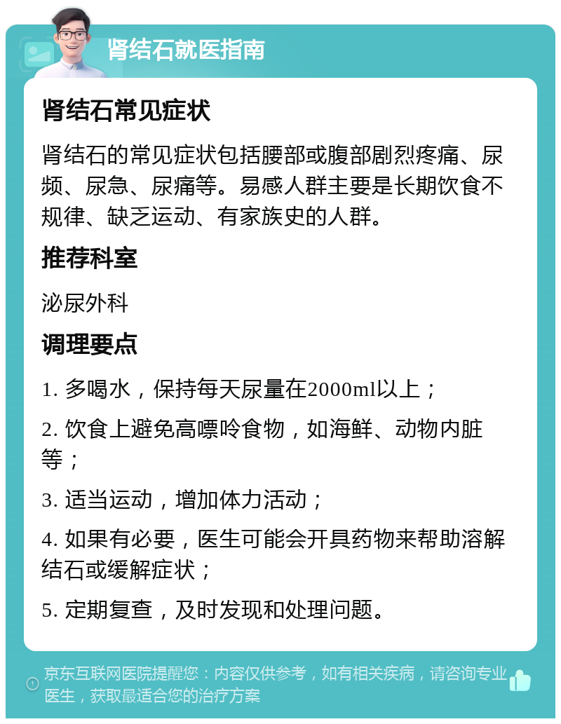 肾结石就医指南 肾结石常见症状 肾结石的常见症状包括腰部或腹部剧烈疼痛、尿频、尿急、尿痛等。易感人群主要是长期饮食不规律、缺乏运动、有家族史的人群。 推荐科室 泌尿外科 调理要点 1. 多喝水，保持每天尿量在2000ml以上； 2. 饮食上避免高嘌呤食物，如海鲜、动物内脏等； 3. 适当运动，增加体力活动； 4. 如果有必要，医生可能会开具药物来帮助溶解结石或缓解症状； 5. 定期复查，及时发现和处理问题。