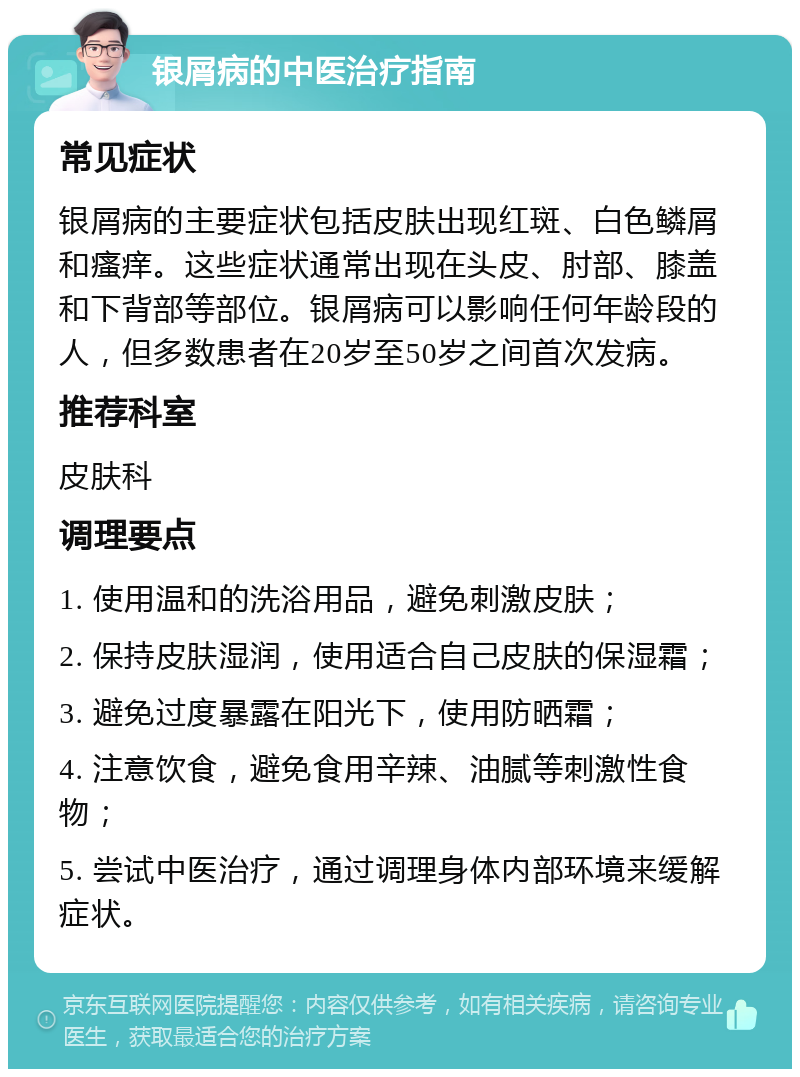 银屑病的中医治疗指南 常见症状 银屑病的主要症状包括皮肤出现红斑、白色鳞屑和瘙痒。这些症状通常出现在头皮、肘部、膝盖和下背部等部位。银屑病可以影响任何年龄段的人，但多数患者在20岁至50岁之间首次发病。 推荐科室 皮肤科 调理要点 1. 使用温和的洗浴用品，避免刺激皮肤； 2. 保持皮肤湿润，使用适合自己皮肤的保湿霜； 3. 避免过度暴露在阳光下，使用防晒霜； 4. 注意饮食，避免食用辛辣、油腻等刺激性食物； 5. 尝试中医治疗，通过调理身体内部环境来缓解症状。