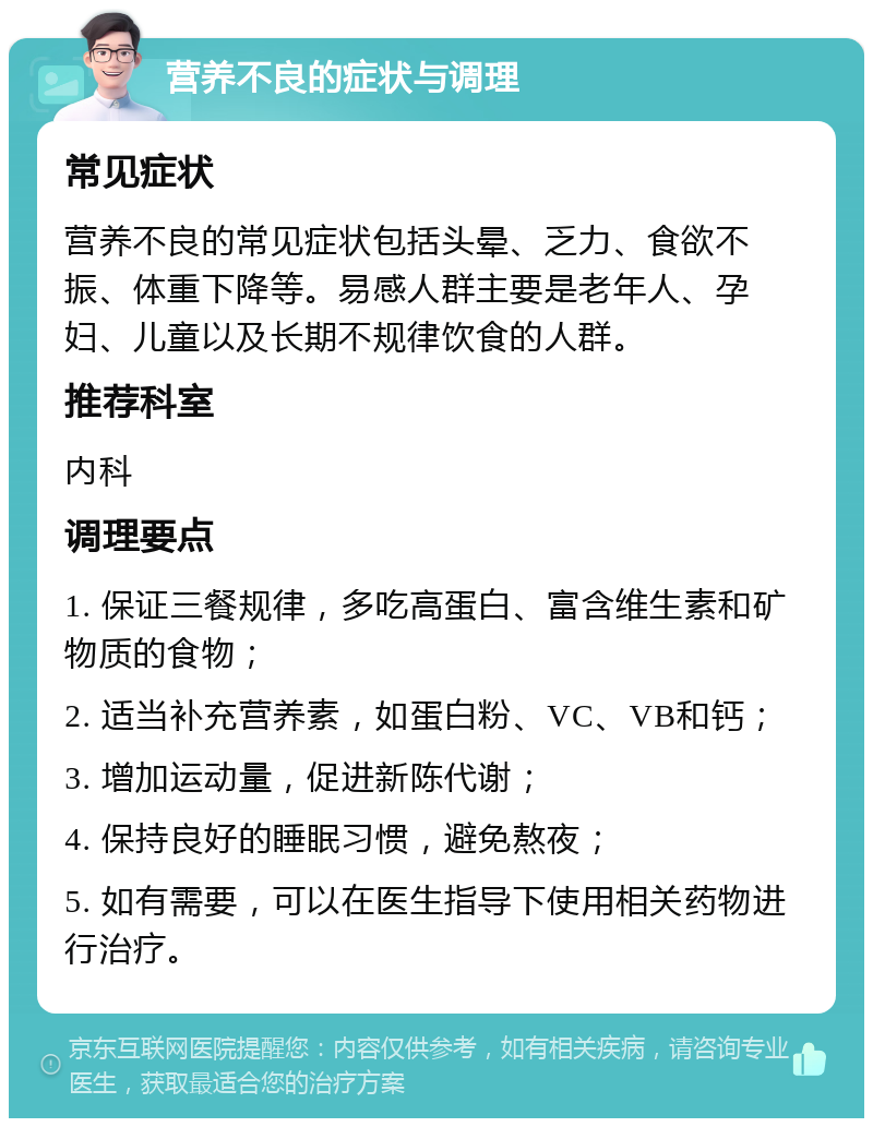 营养不良的症状与调理 常见症状 营养不良的常见症状包括头晕、乏力、食欲不振、体重下降等。易感人群主要是老年人、孕妇、儿童以及长期不规律饮食的人群。 推荐科室 内科 调理要点 1. 保证三餐规律，多吃高蛋白、富含维生素和矿物质的食物； 2. 适当补充营养素，如蛋白粉、VC、VB和钙； 3. 增加运动量，促进新陈代谢； 4. 保持良好的睡眠习惯，避免熬夜； 5. 如有需要，可以在医生指导下使用相关药物进行治疗。