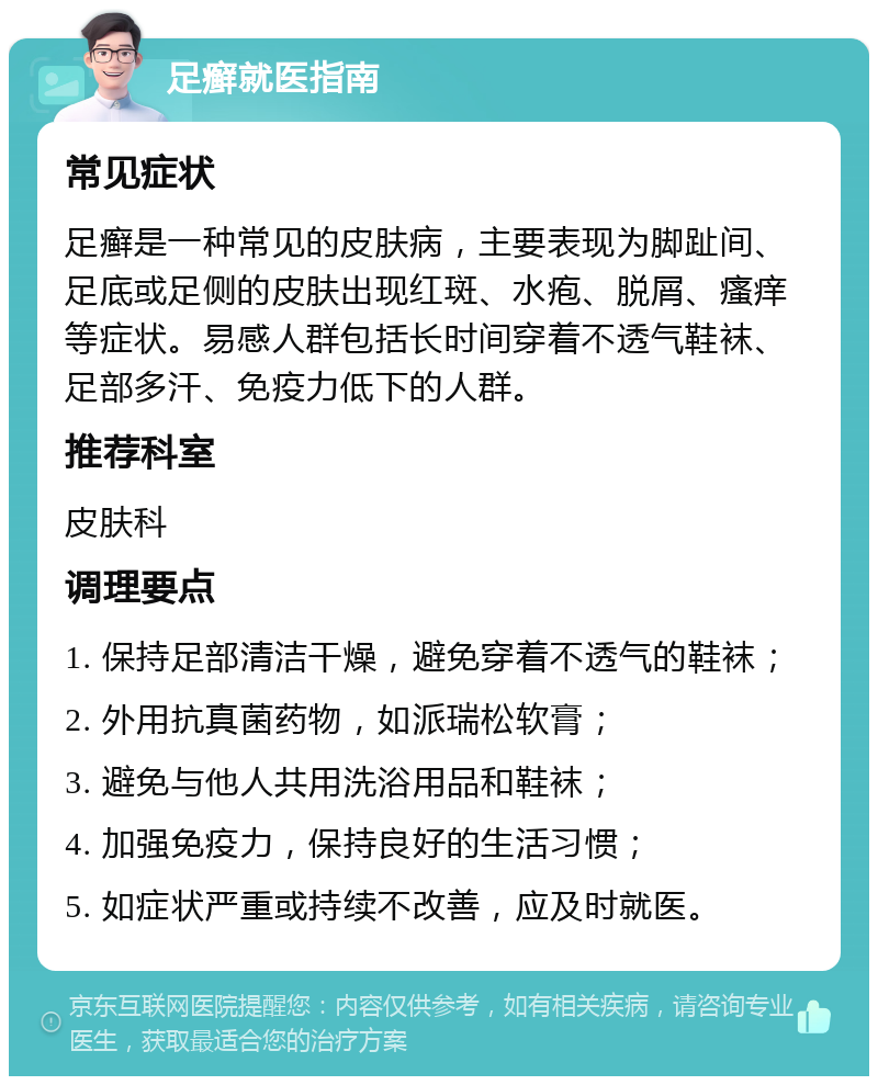 足癣就医指南 常见症状 足癣是一种常见的皮肤病，主要表现为脚趾间、足底或足侧的皮肤出现红斑、水疱、脱屑、瘙痒等症状。易感人群包括长时间穿着不透气鞋袜、足部多汗、免疫力低下的人群。 推荐科室 皮肤科 调理要点 1. 保持足部清洁干燥，避免穿着不透气的鞋袜； 2. 外用抗真菌药物，如派瑞松软膏； 3. 避免与他人共用洗浴用品和鞋袜； 4. 加强免疫力，保持良好的生活习惯； 5. 如症状严重或持续不改善，应及时就医。