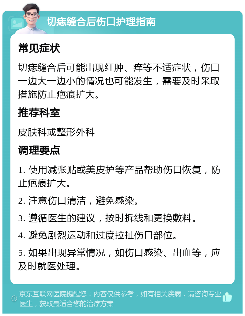 切痣缝合后伤口护理指南 常见症状 切痣缝合后可能出现红肿、痒等不适症状，伤口一边大一边小的情况也可能发生，需要及时采取措施防止疤痕扩大。 推荐科室 皮肤科或整形外科 调理要点 1. 使用减张贴或美皮护等产品帮助伤口恢复，防止疤痕扩大。 2. 注意伤口清洁，避免感染。 3. 遵循医生的建议，按时拆线和更换敷料。 4. 避免剧烈运动和过度拉扯伤口部位。 5. 如果出现异常情况，如伤口感染、出血等，应及时就医处理。