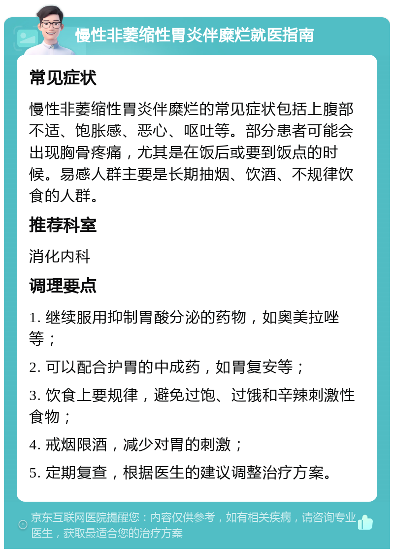 慢性非萎缩性胃炎伴糜烂就医指南 常见症状 慢性非萎缩性胃炎伴糜烂的常见症状包括上腹部不适、饱胀感、恶心、呕吐等。部分患者可能会出现胸骨疼痛，尤其是在饭后或要到饭点的时候。易感人群主要是长期抽烟、饮酒、不规律饮食的人群。 推荐科室 消化内科 调理要点 1. 继续服用抑制胃酸分泌的药物，如奥美拉唑等； 2. 可以配合护胃的中成药，如胃复安等； 3. 饮食上要规律，避免过饱、过饿和辛辣刺激性食物； 4. 戒烟限酒，减少对胃的刺激； 5. 定期复查，根据医生的建议调整治疗方案。