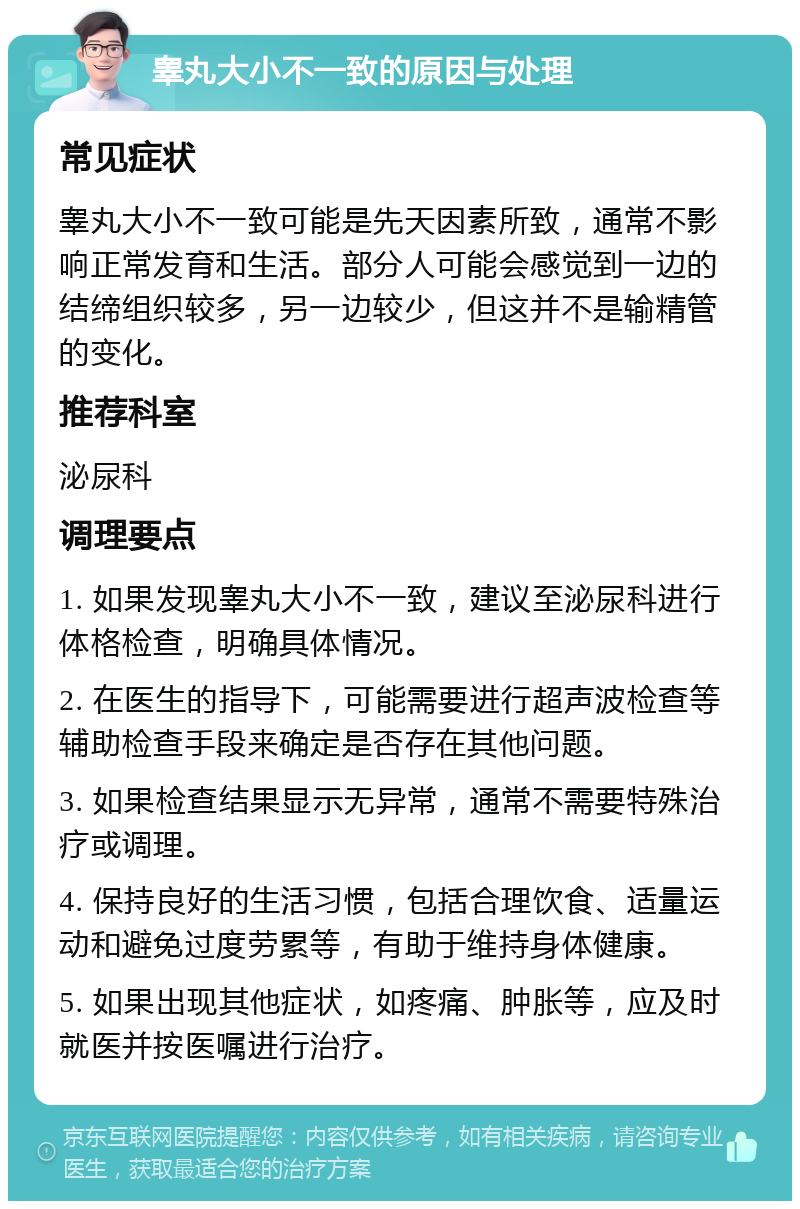 睾丸大小不一致的原因与处理 常见症状 睾丸大小不一致可能是先天因素所致，通常不影响正常发育和生活。部分人可能会感觉到一边的结缔组织较多，另一边较少，但这并不是输精管的变化。 推荐科室 泌尿科 调理要点 1. 如果发现睾丸大小不一致，建议至泌尿科进行体格检查，明确具体情况。 2. 在医生的指导下，可能需要进行超声波检查等辅助检查手段来确定是否存在其他问题。 3. 如果检查结果显示无异常，通常不需要特殊治疗或调理。 4. 保持良好的生活习惯，包括合理饮食、适量运动和避免过度劳累等，有助于维持身体健康。 5. 如果出现其他症状，如疼痛、肿胀等，应及时就医并按医嘱进行治疗。