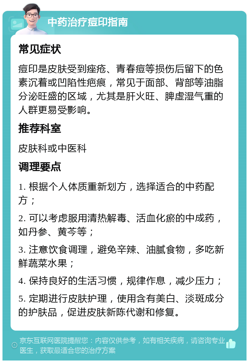 中药治疗痘印指南 常见症状 痘印是皮肤受到痤疮、青春痘等损伤后留下的色素沉着或凹陷性疤痕，常见于面部、背部等油脂分泌旺盛的区域，尤其是肝火旺、脾虚湿气重的人群更易受影响。 推荐科室 皮肤科或中医科 调理要点 1. 根据个人体质重新划方，选择适合的中药配方； 2. 可以考虑服用清热解毒、活血化瘀的中成药，如丹参、黄芩等； 3. 注意饮食调理，避免辛辣、油腻食物，多吃新鲜蔬菜水果； 4. 保持良好的生活习惯，规律作息，减少压力； 5. 定期进行皮肤护理，使用含有美白、淡斑成分的护肤品，促进皮肤新陈代谢和修复。