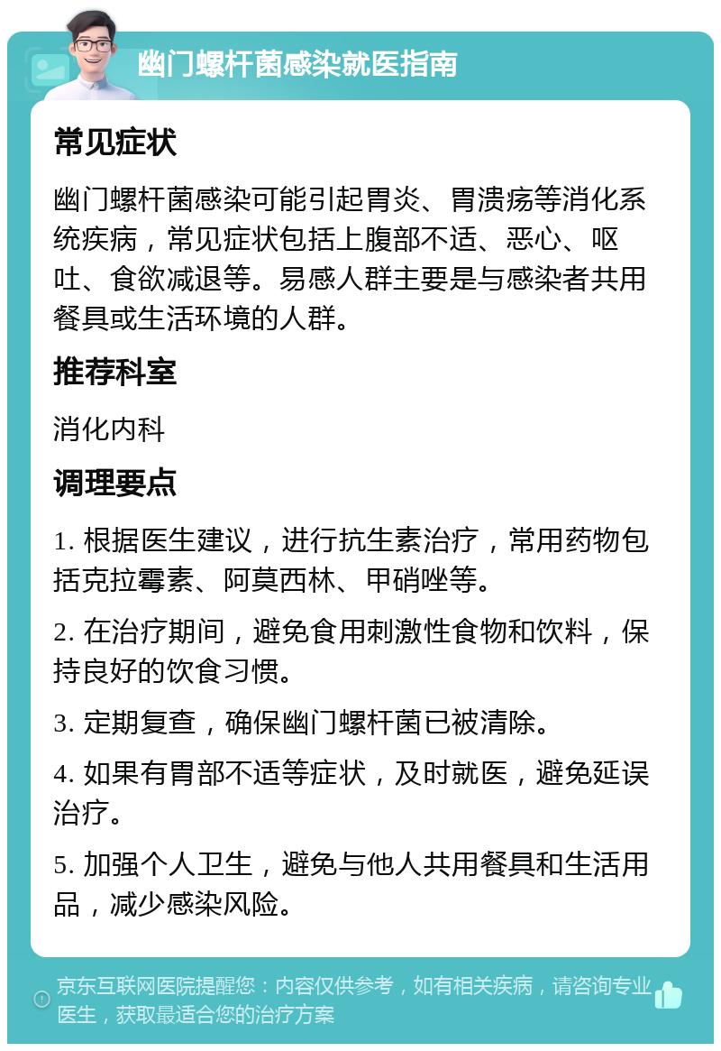 幽门螺杆菌感染就医指南 常见症状 幽门螺杆菌感染可能引起胃炎、胃溃疡等消化系统疾病，常见症状包括上腹部不适、恶心、呕吐、食欲减退等。易感人群主要是与感染者共用餐具或生活环境的人群。 推荐科室 消化内科 调理要点 1. 根据医生建议，进行抗生素治疗，常用药物包括克拉霉素、阿莫西林、甲硝唑等。 2. 在治疗期间，避免食用刺激性食物和饮料，保持良好的饮食习惯。 3. 定期复查，确保幽门螺杆菌已被清除。 4. 如果有胃部不适等症状，及时就医，避免延误治疗。 5. 加强个人卫生，避免与他人共用餐具和生活用品，减少感染风险。