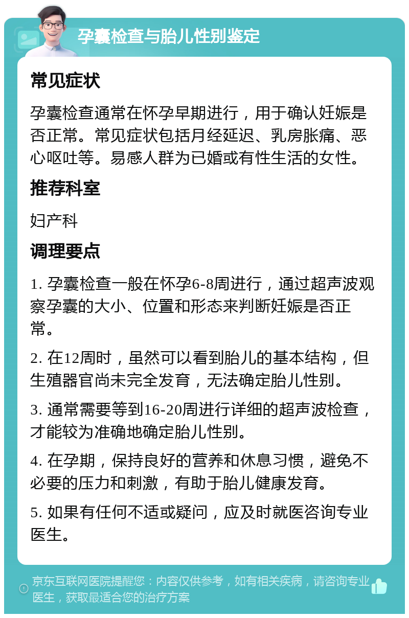 孕囊检查与胎儿性别鉴定 常见症状 孕囊检查通常在怀孕早期进行，用于确认妊娠是否正常。常见症状包括月经延迟、乳房胀痛、恶心呕吐等。易感人群为已婚或有性生活的女性。 推荐科室 妇产科 调理要点 1. 孕囊检查一般在怀孕6-8周进行，通过超声波观察孕囊的大小、位置和形态来判断妊娠是否正常。 2. 在12周时，虽然可以看到胎儿的基本结构，但生殖器官尚未完全发育，无法确定胎儿性别。 3. 通常需要等到16-20周进行详细的超声波检查，才能较为准确地确定胎儿性别。 4. 在孕期，保持良好的营养和休息习惯，避免不必要的压力和刺激，有助于胎儿健康发育。 5. 如果有任何不适或疑问，应及时就医咨询专业医生。