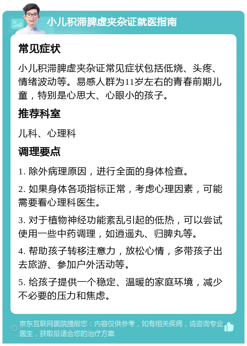 小儿积滞脾虚夹杂证就医指南 常见症状 小儿积滞脾虚夹杂证常见症状包括低烧、头疼、情绪波动等。易感人群为11岁左右的青春前期儿童，特别是心思大、心眼小的孩子。 推荐科室 儿科、心理科 调理要点 1. 除外病理原因，进行全面的身体检查。 2. 如果身体各项指标正常，考虑心理因素，可能需要看心理科医生。 3. 对于植物神经功能紊乱引起的低热，可以尝试使用一些中药调理，如逍遥丸、归脾丸等。 4. 帮助孩子转移注意力，放松心情，多带孩子出去旅游、参加户外活动等。 5. 给孩子提供一个稳定、温暖的家庭环境，减少不必要的压力和焦虑。