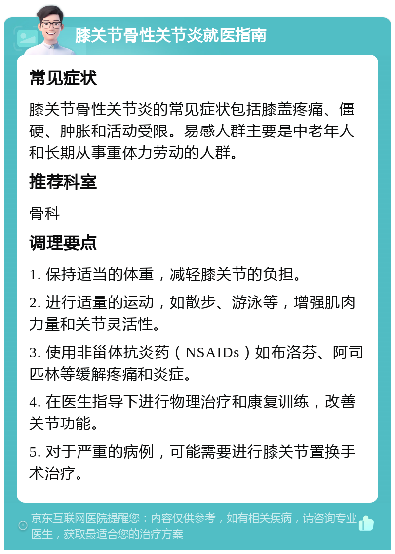 膝关节骨性关节炎就医指南 常见症状 膝关节骨性关节炎的常见症状包括膝盖疼痛、僵硬、肿胀和活动受限。易感人群主要是中老年人和长期从事重体力劳动的人群。 推荐科室 骨科 调理要点 1. 保持适当的体重，减轻膝关节的负担。 2. 进行适量的运动，如散步、游泳等，增强肌肉力量和关节灵活性。 3. 使用非甾体抗炎药（NSAIDs）如布洛芬、阿司匹林等缓解疼痛和炎症。 4. 在医生指导下进行物理治疗和康复训练，改善关节功能。 5. 对于严重的病例，可能需要进行膝关节置换手术治疗。