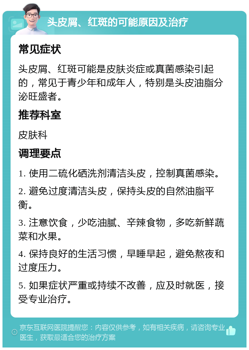 头皮屑、红斑的可能原因及治疗 常见症状 头皮屑、红斑可能是皮肤炎症或真菌感染引起的，常见于青少年和成年人，特别是头皮油脂分泌旺盛者。 推荐科室 皮肤科 调理要点 1. 使用二硫化硒洗剂清洁头皮，控制真菌感染。 2. 避免过度清洁头皮，保持头皮的自然油脂平衡。 3. 注意饮食，少吃油腻、辛辣食物，多吃新鲜蔬菜和水果。 4. 保持良好的生活习惯，早睡早起，避免熬夜和过度压力。 5. 如果症状严重或持续不改善，应及时就医，接受专业治疗。