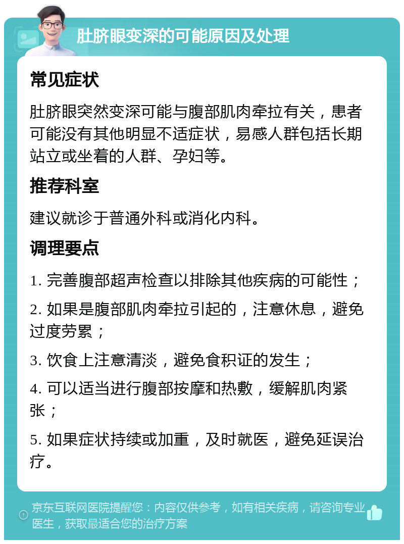 肚脐眼变深的可能原因及处理 常见症状 肚脐眼突然变深可能与腹部肌肉牵拉有关，患者可能没有其他明显不适症状，易感人群包括长期站立或坐着的人群、孕妇等。 推荐科室 建议就诊于普通外科或消化内科。 调理要点 1. 完善腹部超声检查以排除其他疾病的可能性； 2. 如果是腹部肌肉牵拉引起的，注意休息，避免过度劳累； 3. 饮食上注意清淡，避免食积证的发生； 4. 可以适当进行腹部按摩和热敷，缓解肌肉紧张； 5. 如果症状持续或加重，及时就医，避免延误治疗。