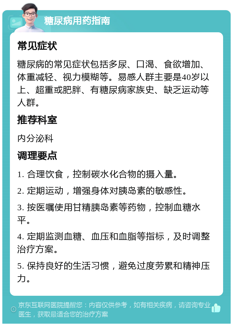 糖尿病用药指南 常见症状 糖尿病的常见症状包括多尿、口渴、食欲增加、体重减轻、视力模糊等。易感人群主要是40岁以上、超重或肥胖、有糖尿病家族史、缺乏运动等人群。 推荐科室 内分泌科 调理要点 1. 合理饮食，控制碳水化合物的摄入量。 2. 定期运动，增强身体对胰岛素的敏感性。 3. 按医嘱使用甘精胰岛素等药物，控制血糖水平。 4. 定期监测血糖、血压和血脂等指标，及时调整治疗方案。 5. 保持良好的生活习惯，避免过度劳累和精神压力。