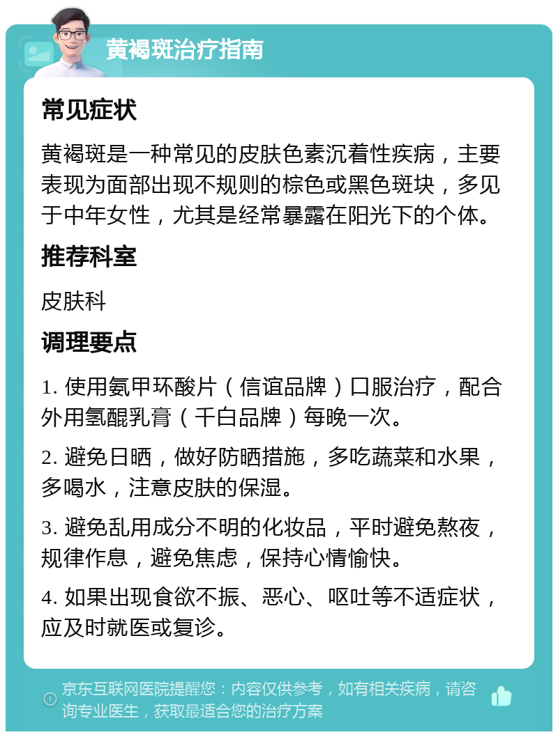 黄褐斑治疗指南 常见症状 黄褐斑是一种常见的皮肤色素沉着性疾病，主要表现为面部出现不规则的棕色或黑色斑块，多见于中年女性，尤其是经常暴露在阳光下的个体。 推荐科室 皮肤科 调理要点 1. 使用氨甲环酸片（信谊品牌）口服治疗，配合外用氢醌乳膏（千白品牌）每晚一次。 2. 避免日晒，做好防晒措施，多吃蔬菜和水果，多喝水，注意皮肤的保湿。 3. 避免乱用成分不明的化妆品，平时避免熬夜，规律作息，避免焦虑，保持心情愉快。 4. 如果出现食欲不振、恶心、呕吐等不适症状，应及时就医或复诊。