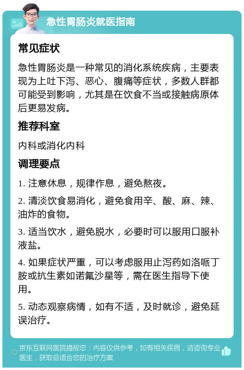 急性胃肠炎就医指南 常见症状 急性胃肠炎是一种常见的消化系统疾病，主要表现为上吐下泻、恶心、腹痛等症状，多数人群都可能受到影响，尤其是在饮食不当或接触病原体后更易发病。 推荐科室 内科或消化内科 调理要点 1. 注意休息，规律作息，避免熬夜。 2. 清淡饮食易消化，避免食用辛、酸、麻、辣、油炸的食物。 3. 适当饮水，避免脱水，必要时可以服用口服补液盐。 4. 如果症状严重，可以考虑服用止泻药如洛哌丁胺或抗生素如诺氟沙星等，需在医生指导下使用。 5. 动态观察病情，如有不适，及时就诊，避免延误治疗。