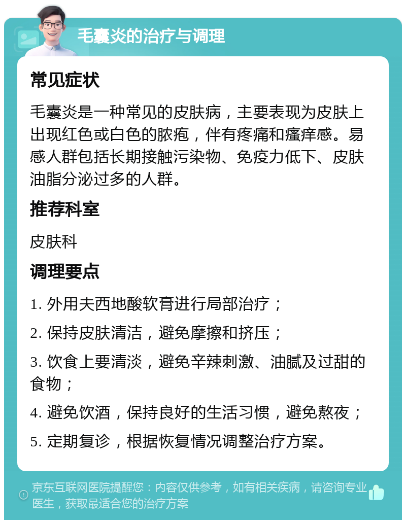 毛囊炎的治疗与调理 常见症状 毛囊炎是一种常见的皮肤病，主要表现为皮肤上出现红色或白色的脓疱，伴有疼痛和瘙痒感。易感人群包括长期接触污染物、免疫力低下、皮肤油脂分泌过多的人群。 推荐科室 皮肤科 调理要点 1. 外用夫西地酸软膏进行局部治疗； 2. 保持皮肤清洁，避免摩擦和挤压； 3. 饮食上要清淡，避免辛辣刺激、油腻及过甜的食物； 4. 避免饮酒，保持良好的生活习惯，避免熬夜； 5. 定期复诊，根据恢复情况调整治疗方案。