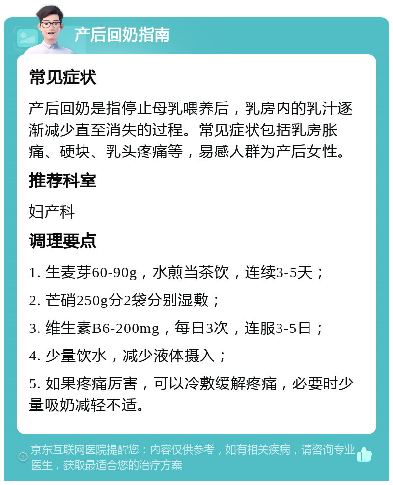 产后回奶指南 常见症状 产后回奶是指停止母乳喂养后，乳房内的乳汁逐渐减少直至消失的过程。常见症状包括乳房胀痛、硬块、乳头疼痛等，易感人群为产后女性。 推荐科室 妇产科 调理要点 1. 生麦芽60-90g，水煎当茶饮，连续3-5天； 2. 芒硝250g分2袋分别湿敷； 3. 维生素B6-200mg，每日3次，连服3-5日； 4. 少量饮水，减少液体摄入； 5. 如果疼痛厉害，可以冷敷缓解疼痛，必要时少量吸奶减轻不适。