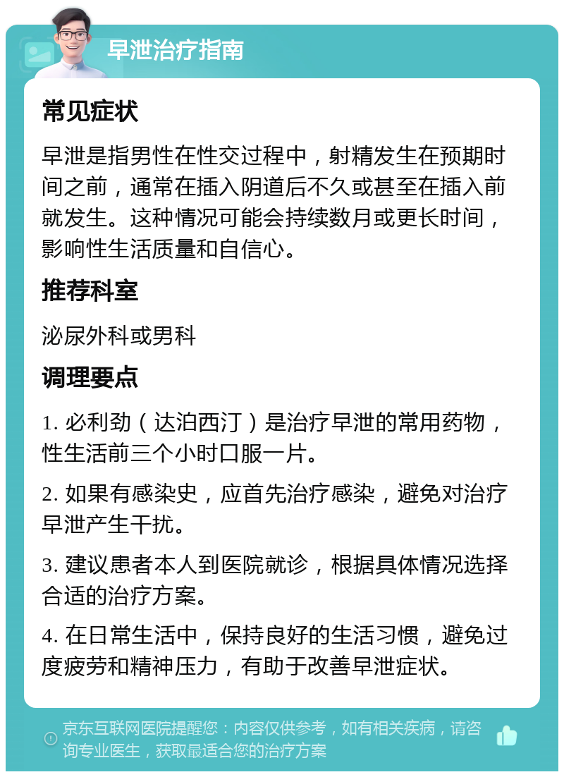 早泄治疗指南 常见症状 早泄是指男性在性交过程中，射精发生在预期时间之前，通常在插入阴道后不久或甚至在插入前就发生。这种情况可能会持续数月或更长时间，影响性生活质量和自信心。 推荐科室 泌尿外科或男科 调理要点 1. 必利劲（达泊西汀）是治疗早泄的常用药物，性生活前三个小时口服一片。 2. 如果有感染史，应首先治疗感染，避免对治疗早泄产生干扰。 3. 建议患者本人到医院就诊，根据具体情况选择合适的治疗方案。 4. 在日常生活中，保持良好的生活习惯，避免过度疲劳和精神压力，有助于改善早泄症状。