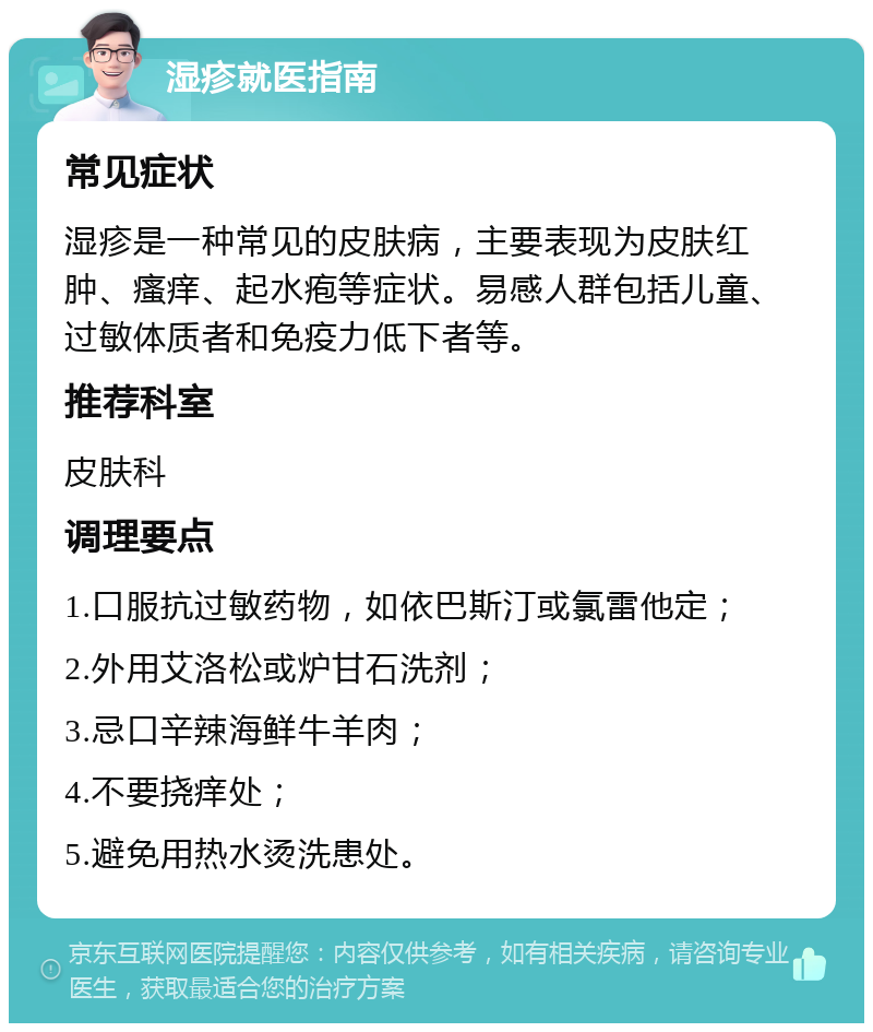 湿疹就医指南 常见症状 湿疹是一种常见的皮肤病，主要表现为皮肤红肿、瘙痒、起水疱等症状。易感人群包括儿童、过敏体质者和免疫力低下者等。 推荐科室 皮肤科 调理要点 1.口服抗过敏药物，如依巴斯汀或氯雷他定； 2.外用艾洛松或炉甘石洗剂； 3.忌口辛辣海鲜牛羊肉； 4.不要挠痒处； 5.避免用热水烫洗患处。