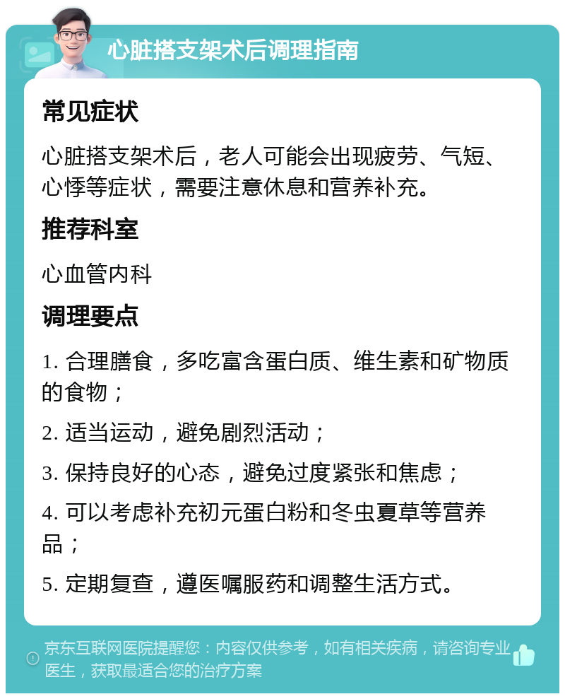 心脏搭支架术后调理指南 常见症状 心脏搭支架术后，老人可能会出现疲劳、气短、心悸等症状，需要注意休息和营养补充。 推荐科室 心血管内科 调理要点 1. 合理膳食，多吃富含蛋白质、维生素和矿物质的食物； 2. 适当运动，避免剧烈活动； 3. 保持良好的心态，避免过度紧张和焦虑； 4. 可以考虑补充初元蛋白粉和冬虫夏草等营养品； 5. 定期复查，遵医嘱服药和调整生活方式。