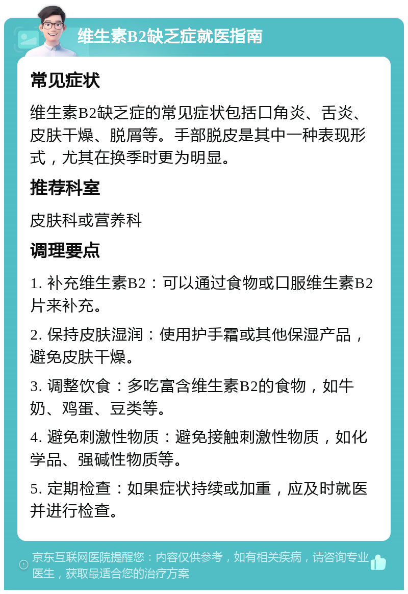 维生素B2缺乏症就医指南 常见症状 维生素B2缺乏症的常见症状包括口角炎、舌炎、皮肤干燥、脱屑等。手部脱皮是其中一种表现形式，尤其在换季时更为明显。 推荐科室 皮肤科或营养科 调理要点 1. 补充维生素B2：可以通过食物或口服维生素B2片来补充。 2. 保持皮肤湿润：使用护手霜或其他保湿产品，避免皮肤干燥。 3. 调整饮食：多吃富含维生素B2的食物，如牛奶、鸡蛋、豆类等。 4. 避免刺激性物质：避免接触刺激性物质，如化学品、强碱性物质等。 5. 定期检查：如果症状持续或加重，应及时就医并进行检查。