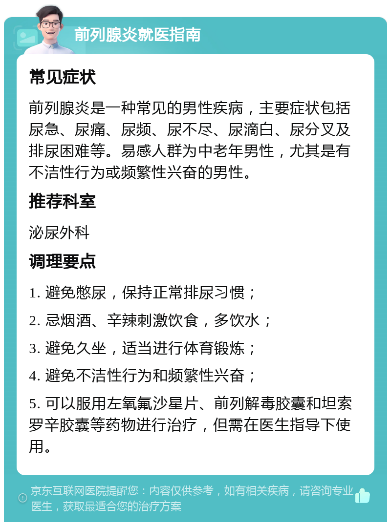 前列腺炎就医指南 常见症状 前列腺炎是一种常见的男性疾病，主要症状包括尿急、尿痛、尿频、尿不尽、尿滴白、尿分叉及排尿困难等。易感人群为中老年男性，尤其是有不洁性行为或频繁性兴奋的男性。 推荐科室 泌尿外科 调理要点 1. 避免憋尿，保持正常排尿习惯； 2. 忌烟酒、辛辣刺激饮食，多饮水； 3. 避免久坐，适当进行体育锻炼； 4. 避免不洁性行为和频繁性兴奋； 5. 可以服用左氧氟沙星片、前列解毒胶囊和坦索罗辛胶囊等药物进行治疗，但需在医生指导下使用。