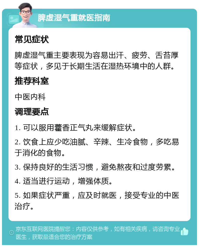 脾虚湿气重就医指南 常见症状 脾虚湿气重主要表现为容易出汗、疲劳、舌苔厚等症状，多见于长期生活在湿热环境中的人群。 推荐科室 中医内科 调理要点 1. 可以服用藿香正气丸来缓解症状。 2. 饮食上应少吃油腻、辛辣、生冷食物，多吃易于消化的食物。 3. 保持良好的生活习惯，避免熬夜和过度劳累。 4. 适当进行运动，增强体质。 5. 如果症状严重，应及时就医，接受专业的中医治疗。