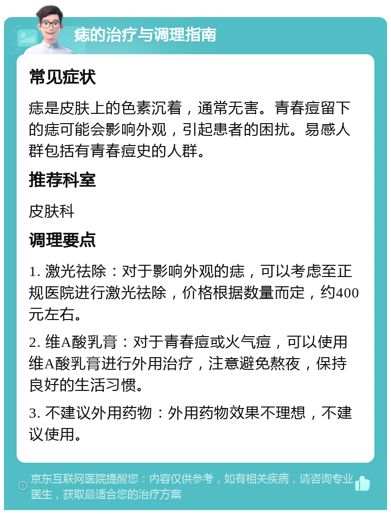 痣的治疗与调理指南 常见症状 痣是皮肤上的色素沉着，通常无害。青春痘留下的痣可能会影响外观，引起患者的困扰。易感人群包括有青春痘史的人群。 推荐科室 皮肤科 调理要点 1. 激光祛除：对于影响外观的痣，可以考虑至正规医院进行激光祛除，价格根据数量而定，约400元左右。 2. 维A酸乳膏：对于青春痘或火气痘，可以使用维A酸乳膏进行外用治疗，注意避免熬夜，保持良好的生活习惯。 3. 不建议外用药物：外用药物效果不理想，不建议使用。