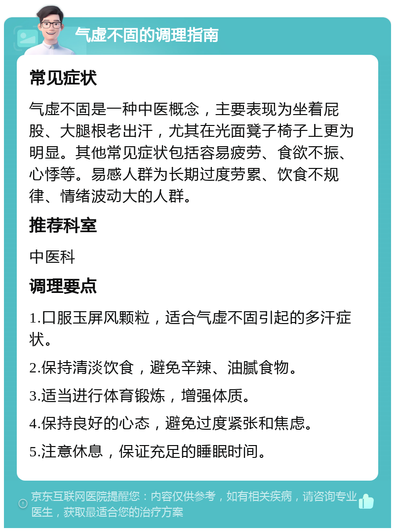 气虚不固的调理指南 常见症状 气虚不固是一种中医概念，主要表现为坐着屁股、大腿根老出汗，尤其在光面凳子椅子上更为明显。其他常见症状包括容易疲劳、食欲不振、心悸等。易感人群为长期过度劳累、饮食不规律、情绪波动大的人群。 推荐科室 中医科 调理要点 1.口服玉屏风颗粒，适合气虚不固引起的多汗症状。 2.保持清淡饮食，避免辛辣、油腻食物。 3.适当进行体育锻炼，增强体质。 4.保持良好的心态，避免过度紧张和焦虑。 5.注意休息，保证充足的睡眠时间。