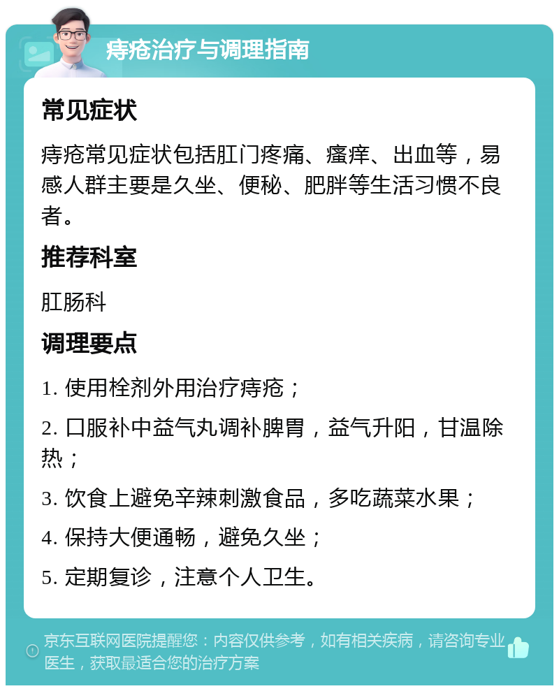 痔疮治疗与调理指南 常见症状 痔疮常见症状包括肛门疼痛、瘙痒、出血等，易感人群主要是久坐、便秘、肥胖等生活习惯不良者。 推荐科室 肛肠科 调理要点 1. 使用栓剂外用治疗痔疮； 2. 口服补中益气丸调补脾胃，益气升阳，甘温除热； 3. 饮食上避免辛辣刺激食品，多吃蔬菜水果； 4. 保持大便通畅，避免久坐； 5. 定期复诊，注意个人卫生。