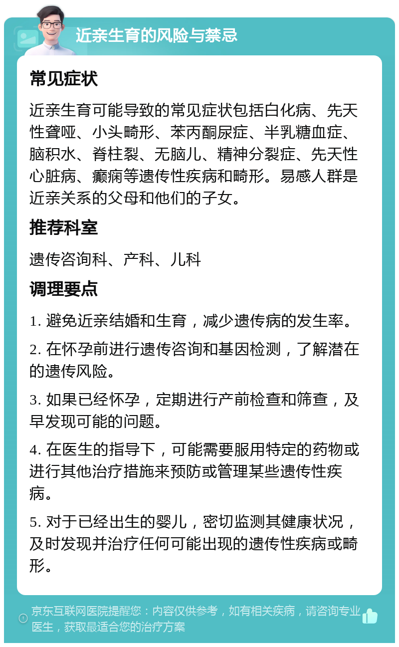 近亲生育的风险与禁忌 常见症状 近亲生育可能导致的常见症状包括白化病、先天性聋哑、小头畸形、苯丙酮尿症、半乳糖血症、脑积水、脊柱裂、无脑儿、精神分裂症、先天性心脏病、癫痫等遗传性疾病和畸形。易感人群是近亲关系的父母和他们的子女。 推荐科室 遗传咨询科、产科、儿科 调理要点 1. 避免近亲结婚和生育，减少遗传病的发生率。 2. 在怀孕前进行遗传咨询和基因检测，了解潜在的遗传风险。 3. 如果已经怀孕，定期进行产前检查和筛查，及早发现可能的问题。 4. 在医生的指导下，可能需要服用特定的药物或进行其他治疗措施来预防或管理某些遗传性疾病。 5. 对于已经出生的婴儿，密切监测其健康状况，及时发现并治疗任何可能出现的遗传性疾病或畸形。