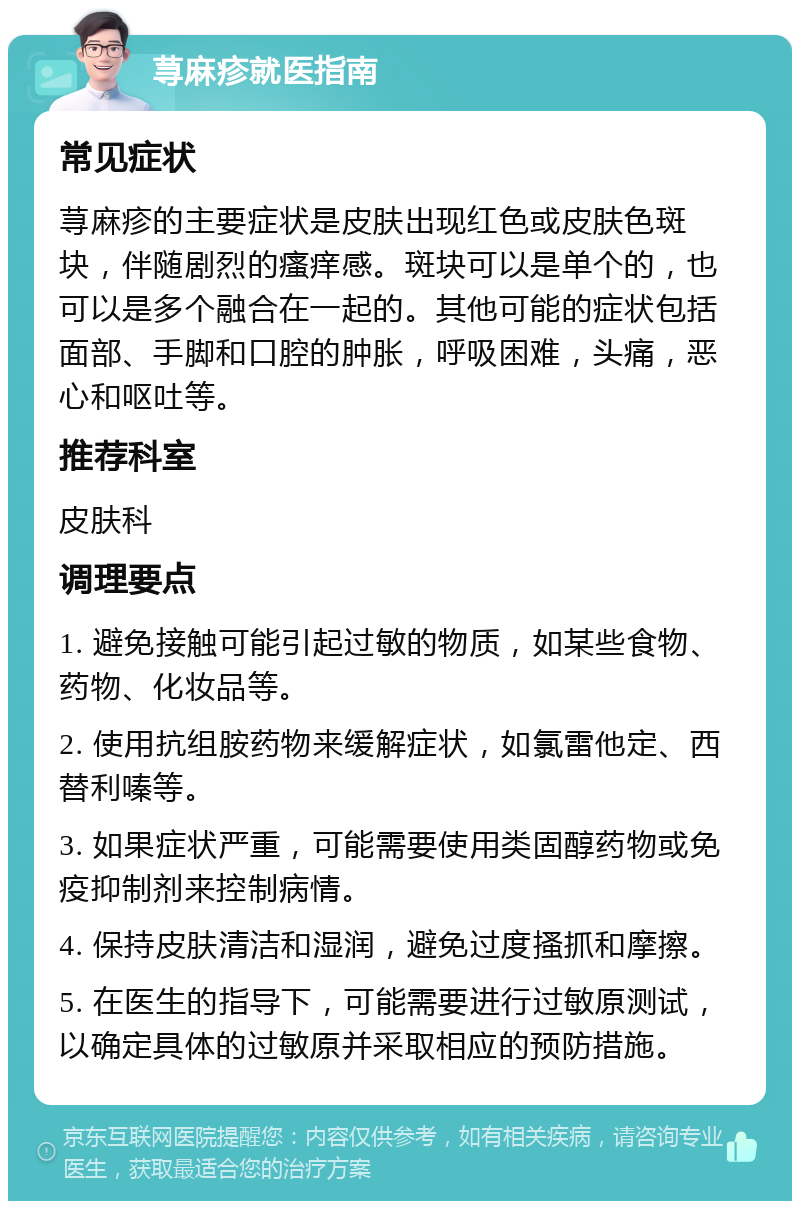 荨麻疹就医指南 常见症状 荨麻疹的主要症状是皮肤出现红色或皮肤色斑块，伴随剧烈的瘙痒感。斑块可以是单个的，也可以是多个融合在一起的。其他可能的症状包括面部、手脚和口腔的肿胀，呼吸困难，头痛，恶心和呕吐等。 推荐科室 皮肤科 调理要点 1. 避免接触可能引起过敏的物质，如某些食物、药物、化妆品等。 2. 使用抗组胺药物来缓解症状，如氯雷他定、西替利嗪等。 3. 如果症状严重，可能需要使用类固醇药物或免疫抑制剂来控制病情。 4. 保持皮肤清洁和湿润，避免过度搔抓和摩擦。 5. 在医生的指导下，可能需要进行过敏原测试，以确定具体的过敏原并采取相应的预防措施。