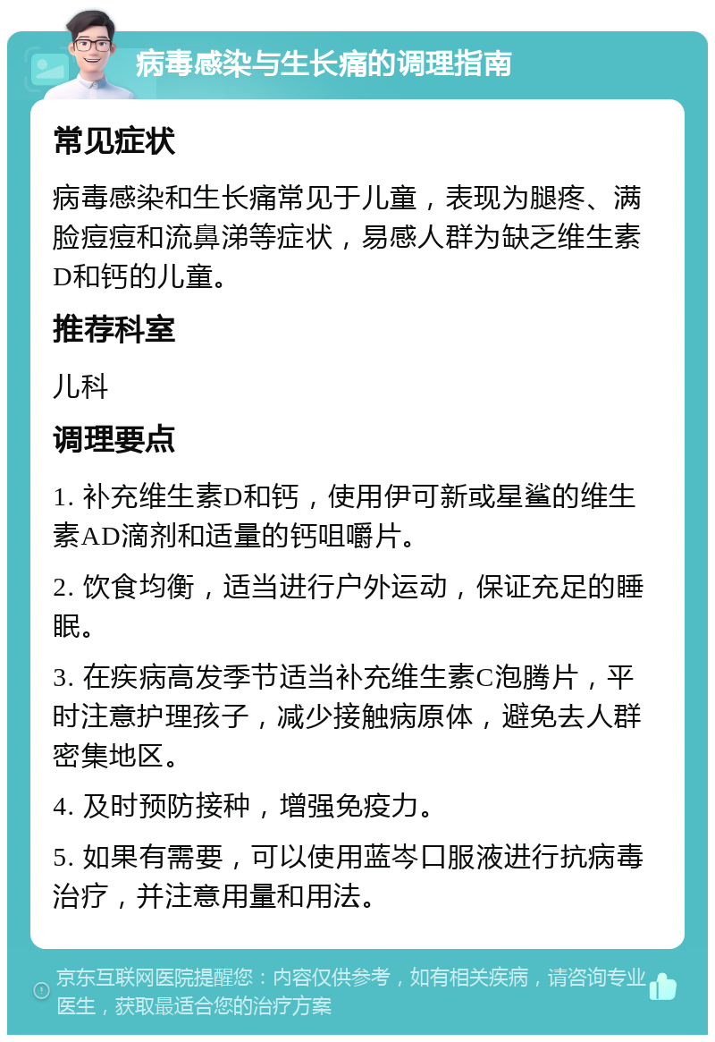 病毒感染与生长痛的调理指南 常见症状 病毒感染和生长痛常见于儿童，表现为腿疼、满脸痘痘和流鼻涕等症状，易感人群为缺乏维生素D和钙的儿童。 推荐科室 儿科 调理要点 1. 补充维生素D和钙，使用伊可新或星鲨的维生素AD滴剂和适量的钙咀嚼片。 2. 饮食均衡，适当进行户外运动，保证充足的睡眠。 3. 在疾病高发季节适当补充维生素C泡腾片，平时注意护理孩子，减少接触病原体，避免去人群密集地区。 4. 及时预防接种，增强免疫力。 5. 如果有需要，可以使用蓝岑口服液进行抗病毒治疗，并注意用量和用法。