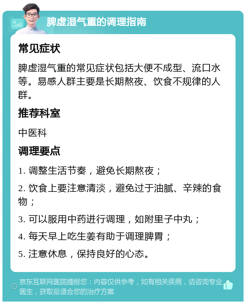 脾虚湿气重的调理指南 常见症状 脾虚湿气重的常见症状包括大便不成型、流口水等。易感人群主要是长期熬夜、饮食不规律的人群。 推荐科室 中医科 调理要点 1. 调整生活节奏，避免长期熬夜； 2. 饮食上要注意清淡，避免过于油腻、辛辣的食物； 3. 可以服用中药进行调理，如附里子中丸； 4. 每天早上吃生姜有助于调理脾胃； 5. 注意休息，保持良好的心态。