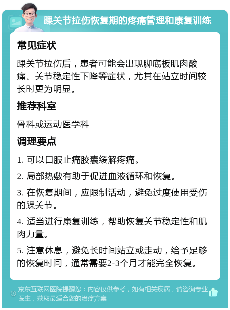 踝关节拉伤恢复期的疼痛管理和康复训练 常见症状 踝关节拉伤后，患者可能会出现脚底板肌肉酸痛、关节稳定性下降等症状，尤其在站立时间较长时更为明显。 推荐科室 骨科或运动医学科 调理要点 1. 可以口服止痛胶囊缓解疼痛。 2. 局部热敷有助于促进血液循环和恢复。 3. 在恢复期间，应限制活动，避免过度使用受伤的踝关节。 4. 适当进行康复训练，帮助恢复关节稳定性和肌肉力量。 5. 注意休息，避免长时间站立或走动，给予足够的恢复时间，通常需要2-3个月才能完全恢复。