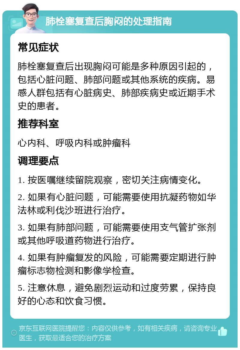 肺栓塞复查后胸闷的处理指南 常见症状 肺栓塞复查后出现胸闷可能是多种原因引起的，包括心脏问题、肺部问题或其他系统的疾病。易感人群包括有心脏病史、肺部疾病史或近期手术史的患者。 推荐科室 心内科、呼吸内科或肿瘤科 调理要点 1. 按医嘱继续留院观察，密切关注病情变化。 2. 如果有心脏问题，可能需要使用抗凝药物如华法林或利伐沙班进行治疗。 3. 如果有肺部问题，可能需要使用支气管扩张剂或其他呼吸道药物进行治疗。 4. 如果有肿瘤复发的风险，可能需要定期进行肿瘤标志物检测和影像学检查。 5. 注意休息，避免剧烈运动和过度劳累，保持良好的心态和饮食习惯。