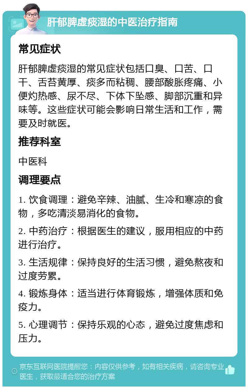 肝郁脾虚痰湿的中医治疗指南 常见症状 肝郁脾虚痰湿的常见症状包括口臭、口苦、口干、舌苔黄厚、痰多而粘稠、腰部酸胀疼痛、小便灼热感、尿不尽、下体下坠感、脚部沉重和异味等。这些症状可能会影响日常生活和工作，需要及时就医。 推荐科室 中医科 调理要点 1. 饮食调理：避免辛辣、油腻、生冷和寒凉的食物，多吃清淡易消化的食物。 2. 中药治疗：根据医生的建议，服用相应的中药进行治疗。 3. 生活规律：保持良好的生活习惯，避免熬夜和过度劳累。 4. 锻炼身体：适当进行体育锻炼，增强体质和免疫力。 5. 心理调节：保持乐观的心态，避免过度焦虑和压力。